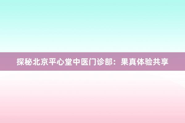 探秘北京平心堂中医门诊部：果真体验共享